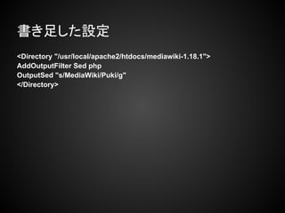 書き足した設定
<Directory "/usr/local/apache2/htdocs/mediawiki-1.18.1">
AddOutputFilter Sed php
OutputSed "s/MediaWiki/Puki/g"
</Directory>
 