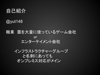 自己紹介

@yut148

職業　雲を大量に使っているゲーム会社
　　　　　　　　　　or
　　　　　 エンターテイメント会社
　　　
　　　インフラストラクチャーグループ
　　　　　　と名刺にあっても
　　　　オンプレミス対応がメイン
 
