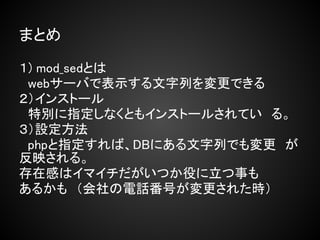 まとめ

１) mod_sedとは
　webサーバで表示する文字列を変更できる
２）インストール
　特別に指定しなくともインストールされてい　る。
３）設定方法
　phpと指定すれば、DBにある文字列でも変更　が
反映される。
存在感はイマイチだがいつか役に立つ事も
あるかも　（会社の電話番号が変更された時）
 