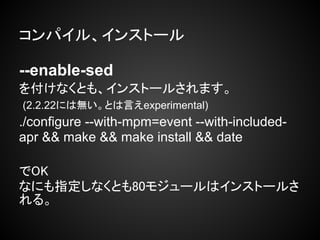 コンパイル、インストール

--enable-sed
を付けなくとも、インストールされます。
(2.2.22には無い。とは言えexperimental)
./configure --with-mpm=event --with-included-
apr && make && make install && date

でOK
なにも指定しなくとも80モジュールはインストールさ
れる。
 