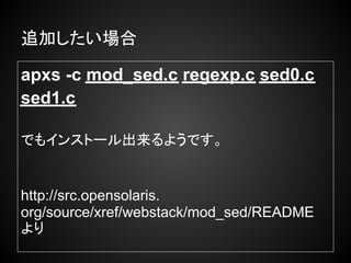 追加したい場合

apxs -c mod_sed.c regexp.c sed0.c
sed1.c

でもインストール出来るようです。


http://src.opensolaris.
org/source/xref/webstack/mod_sed/README　
より
 