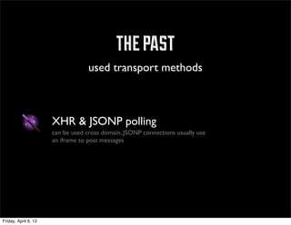 the past
                                   used transport methods



                      XHR & JSONP polling
                      can be used cross domain, JSONP connections usually use
                      an iframe to post messages




Friday, April 6, 12
 