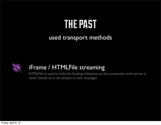 the past
                                   used transport methods



                      iFrame / HTMLFile streaming
                      HTMLFile is used to hide the loading indicators as the connection with server is
                      never closed so it can stream in new messages




Friday, April 6, 12
 