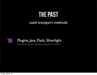 the past
                                   used transport methods



                      Plugins, Java, Flash, Silverlight
                      everybody has this awesome bloatware installed




Friday, April 6, 12
 