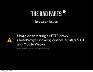 ™ the bad parts ™
                                          browser issues


                      Usage or detecting a HTTP proxy
                      (AutoProxyDiscovery) crashes < Safari 5.1.4
                      and Mobile Webkit
                      your fucked or use user agent snifﬁng




Friday, April 6, 12
 