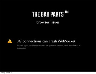 ™ the bad parts ™
                                            browser issues



                      3G connections can crash WebSocket
                      fucked, again, disable websockets on portable devices, until netinfo API is
                      supported




Friday, April 6, 12
 