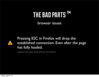 ™ the bad parts ™
                                             browser issues


                      Pressing ESC in Firefox will drop the
                      established connection. Even after the page
                      has fully loaded.
                      capture the event early and try to cancel it




Friday, April 6, 12
 
