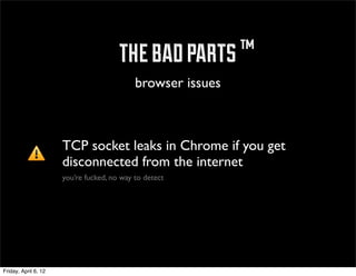 ™ the bad parts ™
                                            browser issues



                      TCP socket leaks in Chrome if you get
                      disconnected from the internet
                      you’re fucked, no way to detect




Friday, April 6, 12
 