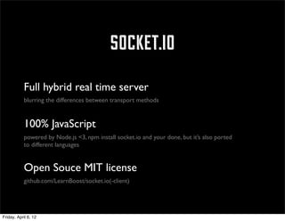 socket.io
            Full hybrid real time server
            blurring the differences between transport methods


            100% JavaScript
            powered by Node.js <3, npm install socket.io and your done, but it’s also ported
            to different languages


            Open Souce MIT license
            github.com/LearnBoost/socket.io(-client)




Friday, April 6, 12
 
