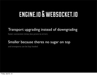 engine.io & websocket.io
            Transport upgrading instead of downgrading
            faster connection times, less prone to errors


            Smaller because theres no sugar on top
            and transports can be lazy loaded




Friday, April 6, 12
 