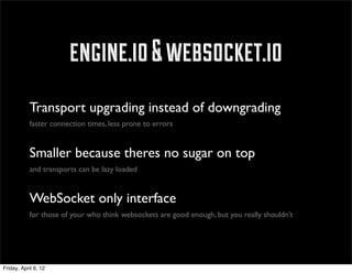engine.io & websocket.io
            Transport upgrading instead of downgrading
            faster connection times, less prone to errors


            Smaller because theres no sugar on top
            and transports can be lazy loaded


            WebSocket only interface
            for those of your who think websockets are good enough, but you really shouldn’t




Friday, April 6, 12
 