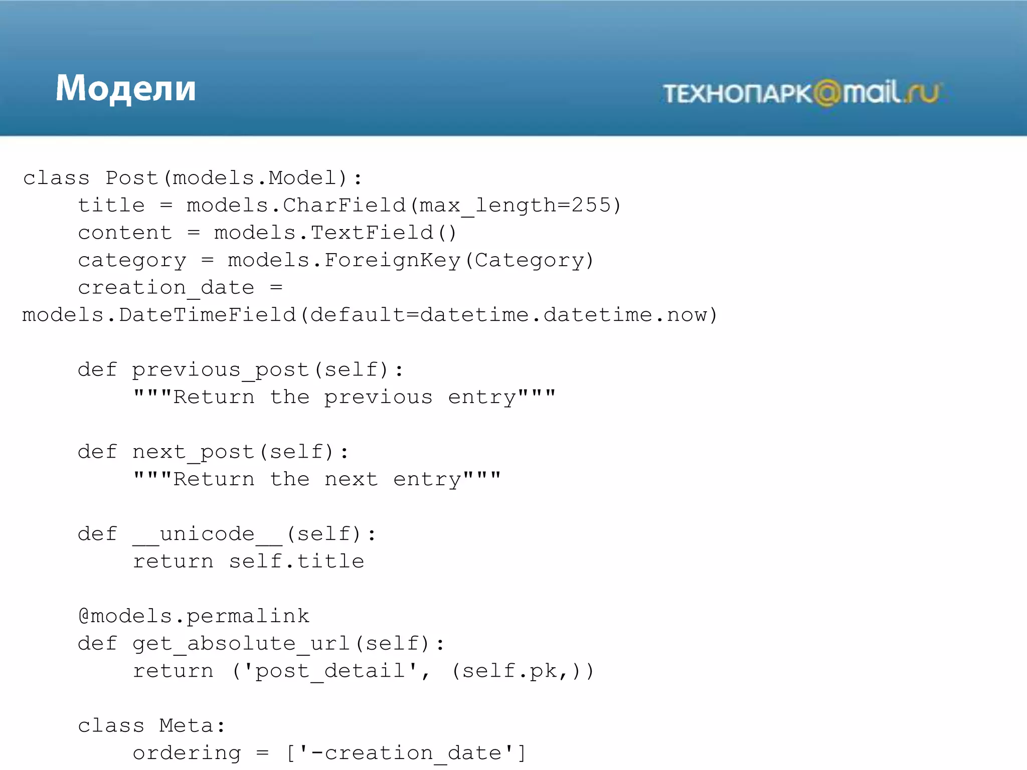 class Post(models.Model):
title = models.CharField(max_length=255)
content = models.TextField()
category = models.ForeignKey(Category)
creation_date =
models.DateTimeField(default=datetime.datetime.now)
def previous_post(self):
"""Return the previous entry"""
def next_post(self):
"""Return the next entry"""
def __unicode__(self):
return self.title
@models.permalink
def get_absolute_url(self):
return ('post_detail', (self.pk,))
class Meta:
ordering = ['-creation_date']
 