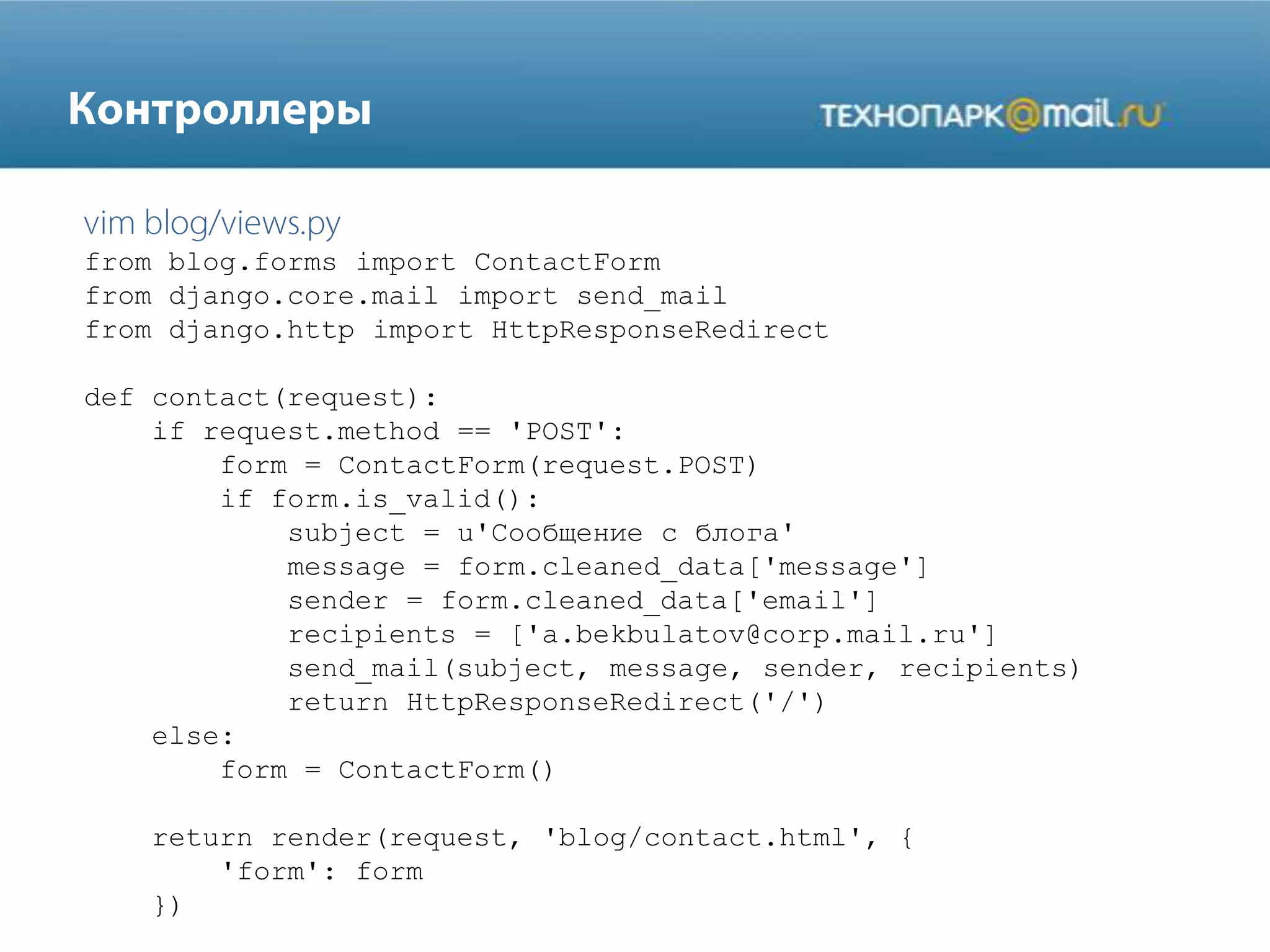 from blog.forms import ContactForm
from django.core.mail import send_mail
from django.http import HttpResponseRedirect
def contact(request):
if request.method == 'POST':
form = ContactForm(request.POST)
if form.is_valid():
subject = u'Сообщение с блога'
message = form.cleaned_data['message']
sender = form.cleaned_data['email']
recipients = ['a.bekbulatov@corp.mail.ru']
send_mail(subject, message, sender, recipients)
return HttpResponseRedirect('/')
else:
form = ContactForm()
return render(request, 'blog/contact.html', {
'form': form
})
 