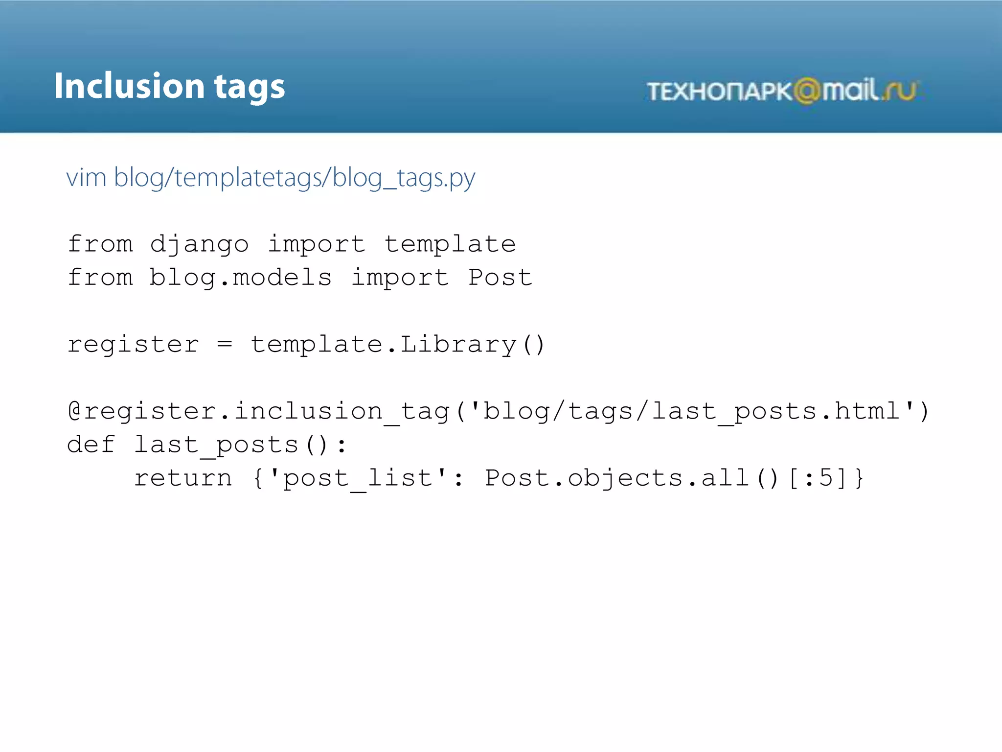 from django import template
from blog.models import Post
register = template.Library()
@register.inclusion_tag('blog/tags/last_posts.html')
def last_posts():
return {'post_list': Post.objects.all()[:5]}
 