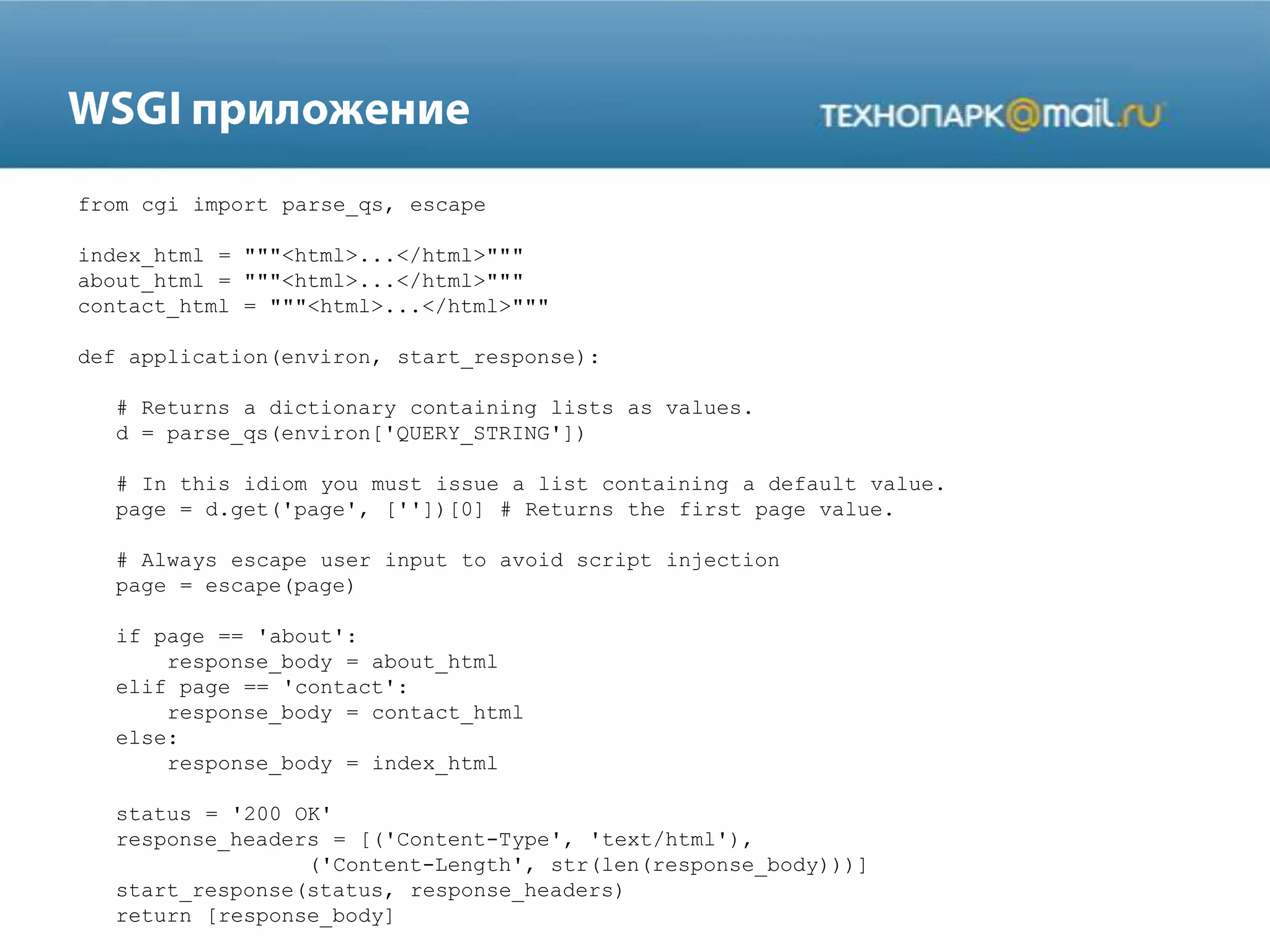 from cgi import parse_qs, escape
index_html = """<html>...</html>"""
about_html = """<html>...</html>"""
contact_html = """<html>...</html>"""
def application(environ, start_response):
# Returns a dictionary containing lists as values.
d = parse_qs(environ['QUERY_STRING'])
# In this idiom you must issue a list containing a default value.
page = d.get('page', [''])[0] # Returns the first page value.
# Always escape user input to avoid script injection
page = escape(page)
if page == 'about':
response_body = about_html
elif page == 'contact':
response_body = contact_html
else:
response_body = index_html
status = '200 OK'
response_headers = [('Content-Type', 'text/html'),
('Content-Length', str(len(response_body)))]
start_response(status, response_headers)
return [response_body]
 