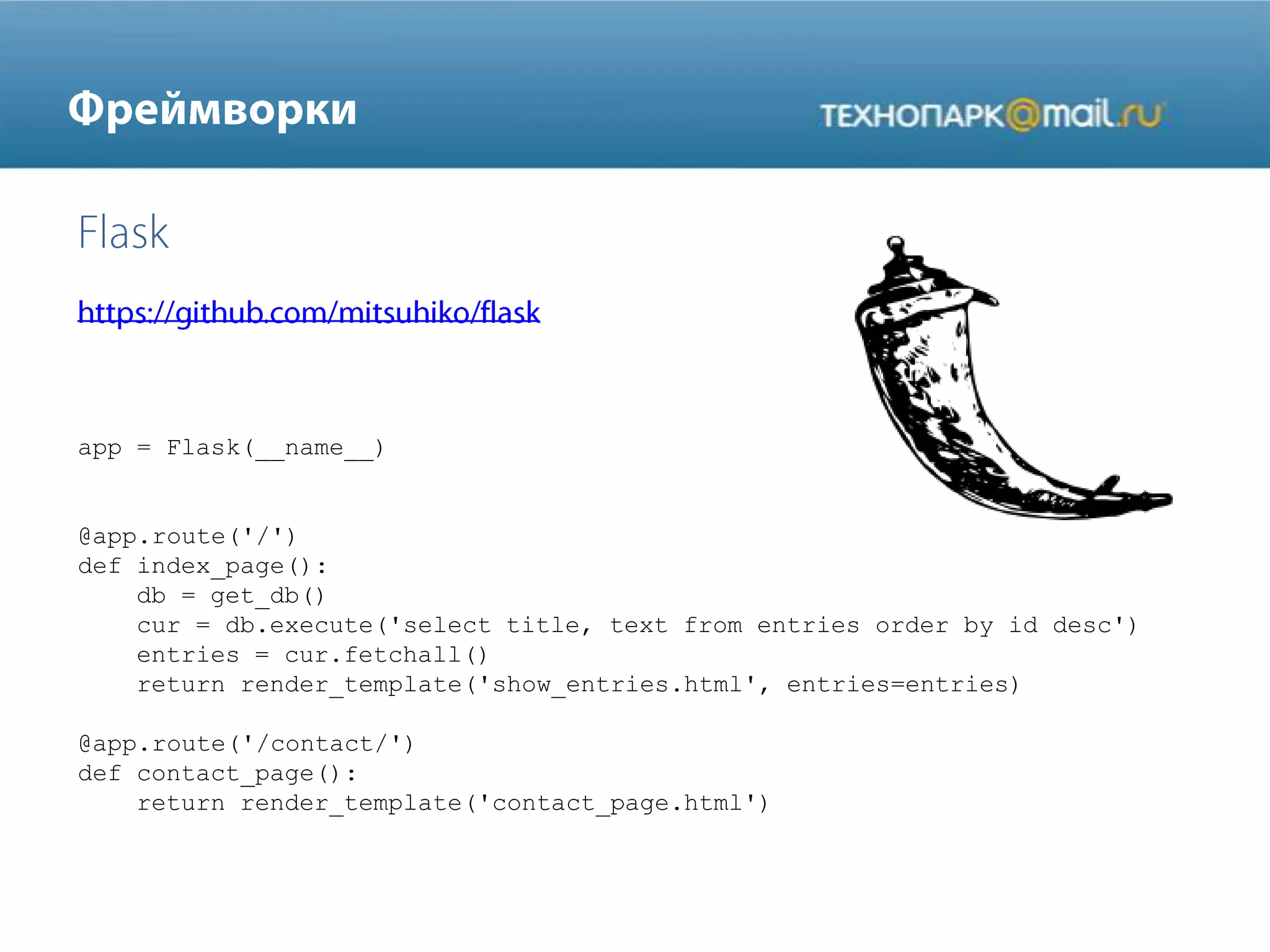 app = Flask(__name__)
@app.route('/')
def index_page():
db = get_db()
cur = db.execute('select title, text from entries order by id desc')
entries = cur.fetchall()
return render_template('show_entries.html', entries=entries)
@app.route('/contact/')
def contact_page():
return render_template('contact_page.html')
 