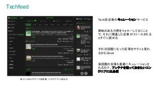 Techfeed
Tech系記事のキュレーションサービス
興味のある分野をフォローしておくこと
で、それに関連した記事がリリースされる
とすぐに読める
その日話題になった記事をサクッと見れ
るのもGood
英語圏の記事も普通にキュレーションさ
れるので、アンテナを張っておきたいエン
ジニアには必須
黒メインのUIでギーク感満載。スマホアプリもあるぞ
 