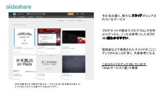 slideshare
その名の通り、様々な スライドがシェアさ
れているサービス
ブログサイトや教本でプログラミングを学
ぶんだったら、こっちを参考にしたほうが
100倍わかりやすい。
勉強会などで発表されたスライドがここに
アップされることが多く、大変参考になる
このスライドもアップされています
「Webサービス7選」で検索
3000円課金すれば無料で見れる・・・でなく本当に完全無料で見れる。
アップされた方々には頭が下がるばかりです。
 