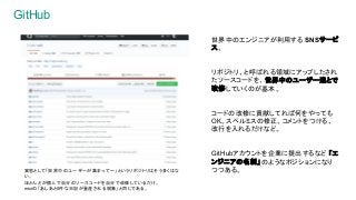 GitHub
世界中のエンジニアが利用する SNSサービ
ス。
リポジトリ、と呼ばれる領域にアップしたされ
たソースコードを、世界中のユーザー達とで
改修していくのが基本。
コードの改修に貢献してれば何をやっても
OK。スペルミスの修正、コメントをつける、
改行を入れるだけなど。
GitHubアカウントを企業に提出するなど 「エ
ンジニアの名刺」のようなポジションになり
つつある。実態として「世界中のユーザーが集まって～」というリポジトリはそう多くはな
い。
ほとんどが個人で自分のソースコードを自分で改修しているだけ。
mixiの「あしあと0件な日記が量産される現象」と同じである。
 