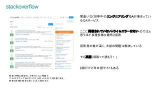 stackoverflow
間違いなく世界中の エンジニアリングQAが集まってい
るQAサービス
ここに掲載されていないトライ＆エラーはない のではと
思うほど多種多様な質問と回答
回答者の質が高く、大抵の問題は解決している
でも英語(頑張って読もう！)
β版だけど日本語サイトもある
物凄く特殊な環境でしか発生しない問題で、
「これはググっても出ないだろ」と思ったものでも普通にある。
筆者の危機を幾多も救ってくれた救世主だ
 