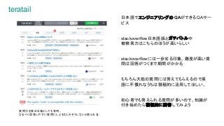 teratail
日本語でエンジニアリングのQAができるQAサー
ビス
stackoverflow日本語版とガチバトル中
被検索力はこちらのほうが高いらしい
stackoverflowには一歩劣る印象。難度が高い質
問は回答がつくまで期間がかかる
もちろん大抵の質問には答えてもらえるので英
語に不慣れなうちは積極的に活用してほしい。
初心者でも答えられる質問が多いので、知識が
付き始めたら積極的に回答してみよう
質問力を高める場としても有用。
なるべく回答しやすい質問にしよう(むしろそうしないと怒られる)
 