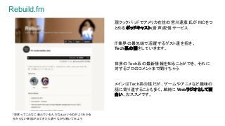 Rebuild.fm
現クックパッドでアメリカ在住の宮川達彦氏が MCをつ
とめるポッドキャスト(音声)配信サービス
IT業界の最先端で活躍するゲスト達を招き、
Tech系の話をしていきます。
世界のTech系の最新情報を知ることができ、それに
対するプロのコメントまで聞けちゃう
メインはTech系の話だが、ゲームやアニメなど趣味の
話に寄り道することも多く、単純に Webラジオとして面
白い。おススメです。
「世界ってこんなに進んでいるんだなぁ」というのがよくわかる
分からない単語が出てきたら調べながら聴いてみよう
 