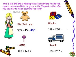 This is Mia and she is helping the social workers to add the toys in room A and B to be given to the Tsunami victims. Can you help her to finish counting the toys? Stuffed bear 355 + 45 =  400 Rattle 188 + 172 =  Truck 53 + 232 = Blocks 139 + 260 = EXAMPLE 
