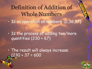 Definition of Addition of Whole Numbers Is an operation on numbers  (1,36,97) Is the process of adding two/more quantities (230 + 67) The result will always increase  (230 + 37 = 600 
