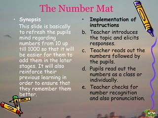The Number Mat Synopsis This slide is basically to refresh the pupils mind regarding numbers from 10 up till 1000 so that it will be easier for them to add them in the later stages. It will also reinforce their previous learning in order to ensure that they remember them better. Implementation of instructions Teacher introduces the topic and elicits responses. Teacher reads out the numbers followed by the pupils. Pupils read out the numbers as a class or individually. Teacher checks for number recognition and also pronunciation. 