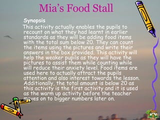 Mia’s Food Stall Synopsis This activity actually enables the pupils to recount on what they had learnt in earlier standards as they will be adding food items with the total sum below 20. They can count the items using the pictures and write their answers in the box provided. This activity will help the weaker pupils as they will have the pictures to assist them while counting while will reduce their anxiety level. Food items are used here to actually attract the pupils attention and also interest towards the lesson. Additionally, the total amount is below 20 as this activity is the first activity and it is used as the warm up activity before the teacher moves on to bigger numbers later on. 