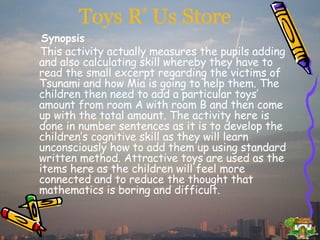 Toys R’ Us Store Synopsis This activity actually measures the pupils adding and also calculating skill whereby they have to read the small excerpt regarding the victims of Tsunami and how Mia is going to help them. The children then need to add a particular toys’ amount from room A with room B and then come up with the total amount. The activity here is done in number sentences as it is to develop the children’s cognitive skill as they will learn unconsciously how to add them up using standard written method. Attractive toys are used as the items here as the children will feel more connected and to reduce the thought that mathematics is boring and difficult.  
