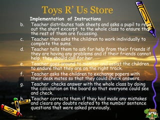 Toys R’ Us Store Implementation   of   Instructions Teacher distributes task sheets and asks a pupil to read out the short excerpt  to the whole class to ensure that the rest of them are focussing. Teacher then asks the children to work individually to complete the sums. Teacher tells them to ask for help from their friends if they are having any problems and if their friends cannot help, they should call for her. Teacher goes around to monitor and assist the children to endure that they are on the right track. Teacher asks the children to exchange papers with their desk mates so that they could check answers. Teacher  checks answer with the whole class by doing the calculation on the board so that everyone could see and check. Teacher corrects them if they had made any mistakes and clears any doubts related to the number sentence questions that were asked previously.  