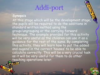 Addi-port Synopsis At this stage which will be the development stage, the pupils will be required to do the additions in standard written method using the group/ungrouping or the carrying forward technique. The example provided for this activity will be very useful as the children can use it as a guidance for the rest of the sums. By completing this activity, they will learn how to put the added and augend in the correct ‘houses’ to be able to calculate correctly. This will be a very crucial task as it will be very useful for them to do other teaching operations later. 