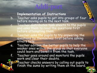 Addi-port Implementation of Instructions Teacher asks pupils to get into groups of four before moving on to the next task. Teacher distributes task sheets to the pupils and asks them to read the questions first before attempting them. Teacher asks the pupils to try answering the questions by themselves first before asking others help. Teacher advises the better pupils to help the weaker ones within the group so that everyone could learn and benefit from the task. Teacher goes around and monitors the pupils work and clear their doubts. Teacher checks answers by calling out pupils to finish the sums by writing them on the board. 
