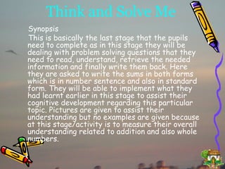 Think and Solve Me Synopsis This is basically the last stage that the pupils need to complete as in this stage they will be dealing with problem solving questions that they need to read, understand, retrieve the needed information and finally write them back. Here they are asked to write the sums in both forms which is in number sentence and also in standard form. They will be able to implement what they had learnt earlier in this stage to assist their cognitive development regarding this particular topic. Pictures are given to assist their understanding but no examples are given because at this stage/activity is to measure their overall understanding related to addition and also whole numbers. 