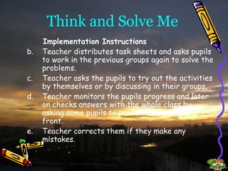 Think and Solve Me Implementation Instructions Teacher distributes task sheets and asks pupils to work in the previous groups again to solve the problems. Teacher asks the pupils to try out the activities by themselves or by discussing in their groups. Teacher monitors the pupils progress and later on checks answers with the whole class by asking some pupils to present their answers in front. Teacher corrects them if they make any mistakes. 