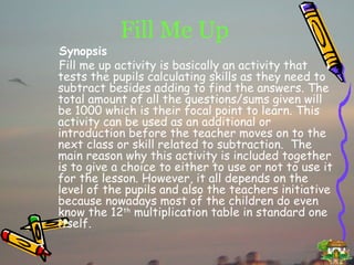 Fill Me Up Synopsis Fill me up activity is basically an activity that tests the pupils calculating skills as they need to subtract besides adding to find the answers. The total amount of all the questions/sums given will be 1000 which is their focal point to learn. This activity can be used as an additional or introduction before the teacher moves on to the next class or skill related to subtraction.  The main reason why this activity is included together is to give a choice to either to use or not to use it for the lesson. However, it all depends on the level of the pupils and also the teachers initiative because nowadays most of the children do even know the 12 th  multiplication table in standard one itself. 