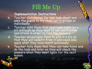 Fill Me Up Implementation Instructions Teacher distributes the last task sheet and asks the pupils to try them out in groups or individually. Teacher tells them that that task might be a bit difficult as they need to use subtraction operations in order to find the answers. Teacher encourages them to give it a try so that they will benefit from it and could also apply what they have learnt previously. Teacher tells them that they can take home and do the task and later on they will check the answers when they meet again for the next lesson. 