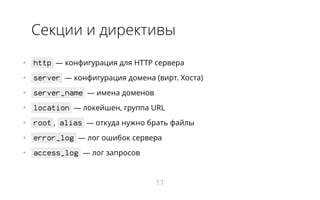 Секции и директивы
•   http ― конфигурация для HTTP сервера
•   server ― конфигурация домена (вирт. Хоста)
•   server_name ― имена доменов
•   location ― локейшен, группа URL
•   root , alias ― откуда нужно брать файлы
•   error_log ― лог ошибок сервера
•   access_log ― лог запросов
11
 