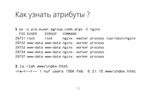 Как узнать атрибуты ?
$ ps -o pid,euser,egroup,comm,args -C nginx
PID EUSER EGROUP COMMAND
29731 root root nginx: master process /usr/sbin/nginx
29732 www-data www-data nginx: worker process
29733 www-data www-data nginx: worker process
29734 www-data www-data nginx: worker process
29737 www-data www-data nginx: worker process
$ ls -lah www/index.html
-rw-r--r-- 1 nuf users 156K Feb 6 21:15 www/index.html
15
 