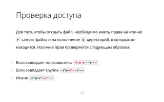 Проверка доступа
Для того, чтобы открыть файл, необходимо иметь права на чтение
r самого файла и на исполнение x директорий, в которых он
находится. Наличие прав проверяется следующим образом:
•   Если совпадает пользователь -rw-r--r--
•   Если совпадает группа -rw-r--r--
•   Иначе -rw-r--r--
16
 