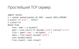 Простейший TCP сервер
import socket
s = socket.socket(socket.AF_INET, socket.SOCK_STREAM)
s.bind(('127.0.0.1', 8080))
s.listen(10)
while True:
conn, addr = s.accept()
path = conn.recv(512).decode('utf8').rstrip("rn")
file = open('/www' + str(path), 'r')
data = file.read().encode('utf8')
conn.sendall(data)
file.close(); conn.close()
18
 