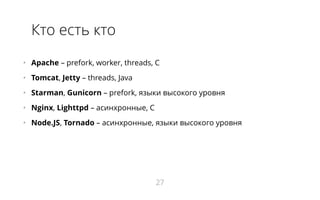 Кто есть кто
•   Apache – prefork, worker, threads, С
•   Tomcat, Jetty – threads, Java
•   Starman, Gunicorn – prefork, языки высокого уровня
•   Nginx, Lighttpd – асинхронные, С
•   Node.JS, Tornado – асинхронные, языки высокого уровня
27
 