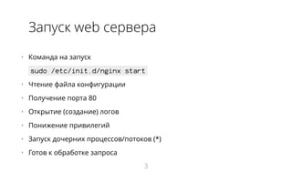 Запуск web сервера
•   Команда на запуск
sudo /etc/init.d/nginx start
•   Чтение файла конфигурации
•   Получение порта 80
•   Открытие (создание) логов
•   Понижение привилегий
•   Запуск дочерних процессов/потоков (*)
•   Готов к обработке запроса
3
 