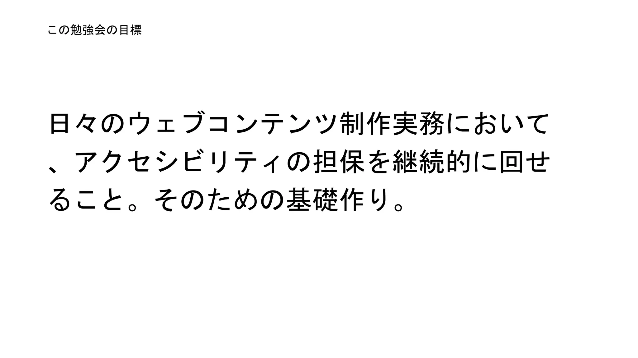 日々のウェブコンテンツ制作実務にお
いてアクセシビリティの担保を継続的
に回せること。そのための基礎作り。
この勉強会の目標
 