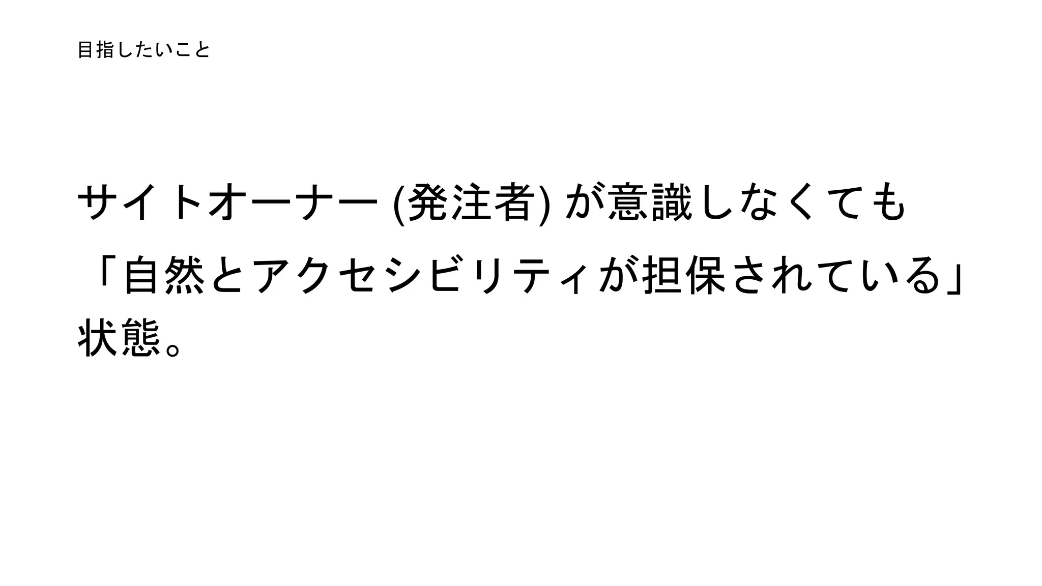 サイトオーナー (発注者) が意識せず
とも自ずとアクセシビリティが担保さ
れている状態。
目指したいこと
 