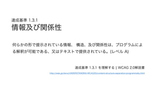 達成基準 1.3.1  
情報及び関係性
何らかの形で提示されている情報、 構造、及び関係性は、プログラムによ
る解釈が可能である、又はテキストで提供されている。(レベル A)
達成基準 1.3.1 を理解する | WCAG 2.0解説書
http://waic.jp/docs/UNDERSTANDING-WCAG20/content-structure-separation-programmatic.html
 