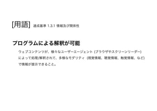 [用語] 達成基準 1.3.1 情報及び関係性
プログラムによる解釈が可能
ウェブコンテンツが、様々なユーザーエージェント (ブラウザやスクリーンリーダー)
によって処理/解釈されて、多様なモダリティ (視覚情報、聴覚情報、触覚情報、など)
で情報が提示できること。
 