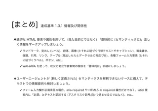 [まとめ] 達成基準 1.3.1 情報及び関係性
適切な HTML 要素や属性を用いて、(見た目的にではなく) 「意味的に (セマンティックに)」正し
く情報をマークアップしましょう。
✓ ランドマーク、見出し (レベル)、段落、画像 (とそれに紐づく代替テキストやキャプション)、箇条書き、
強調、引用、リンク、テーブル (見出しセルとデータセルの対応づけ)、各種フォーム入力要素 (とそれ
に紐づくラベル)、ボタン、etc...
✓ WAI-ARIA を使って、状況の変化や要素間の関係を「意味的に」明確にしましょう。
ユーザーエージェントが (新しく定義された) セマンティクスを解釈できないケースに備えて、テ
キストでの情報提供も検討しましょう。
✓ フォーム入力欄が必須項目の場合、aria-required や HTML5 の required 属性だけでなく、label 要
素内に「必須」とテキスト記述する (アスタリスク記号だけで済ませるのではなく)、etc...
 