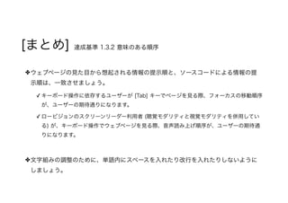 [まとめ] 達成基準 1.3.2 意味のある順序
ウェブページの見た目から想起される情報の提示順と、ソースコードによる情報の提
示順は、一致させましょう。
✓ キーボード操作に依存するユーザーが [Tab] キーでページを見る際、フォーカスの移動順序
が、ユーザーの期待通りになります。
✓ ロービジョンのスクリーンリーダー利用者 (聴覚モダリティと視覚モダリティを併用してい
る) が、キーボード操作でウェブページを見る際、音声読み上げ順序が、ユーザーの期待通
りになります。
文字組みの調整のために、単語内にスペースを入れたり改行を入れたりしないように
しましょう。
 